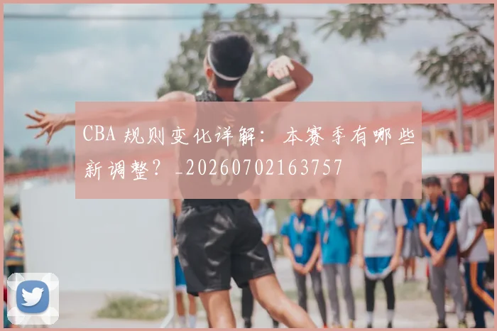 CBA 规则变化详解:本赛季有哪些新调整?_20260702163757